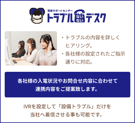 トラブルないないデスク:各社様の入電状況やお問い合わせ内容に合わせて連携内容をご提案致します。