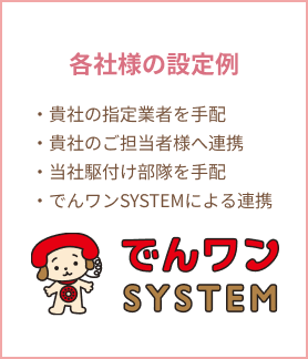 でんワンSYSTEM:各社様の設定例、貴社の指定業者を手配、貴社のご担当者様へ連携、当社駆付け部隊を手配、でんワンSYSTEMによる連携