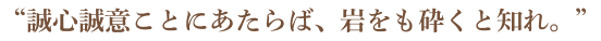 “誠心誠意ことにあたらば、岩をも砕くと知れ。”